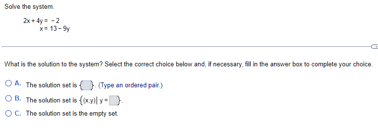 Solve the system.
2x+4y= -2
x = 13-9y
What is the solution to the system? Select the correct choice below and, if necessary, fill in the answer box to complete your choice.
O A. The solution set is. (Type an ordered pair.)
OB. The solution set is {(x,y) y = }.
O C. The solution set is the empty set.