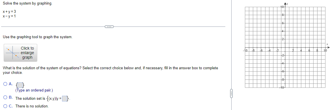 Solve the system by graphing.
x+y=3
x-y=1
Use the graphing tool to graph the system.
Click to
enlarge
graph
What is the solution of the system of equations? Select the correct choice below and, if necessary, fill in the answer box to complete
your choice.
OA. {}
………
(Type an ordered pair.)
OB. The solution set is {(x,y)ly =
O C. There is no solution.
to
AY
10