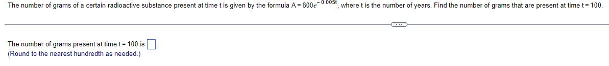 The number of grams of a certain radioactive substance present at time t is given by the formula A = 800e-0.005t, where t is the number of years. Find the number of grams that are present at time t = 100.
The number of grams present at time t = 100 is
(Round to the nearest hundredth as needed.)
C