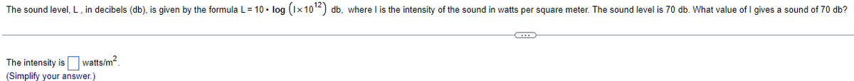 The sound level, L, in decibels (db), is given by the formula L = 10 • log (1×10¹2) db, where I is the intensity of the sound in watts per square meter. The sound level is 70 db. What value of I gives a sound of 70 db?
The intensity is
watts/m².
(Simplify your answer.)