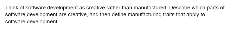 Think of software development as creative rather than manufactured. Describe which parts of
software development are creative, and then define manufacturing traits that apply to
software development.