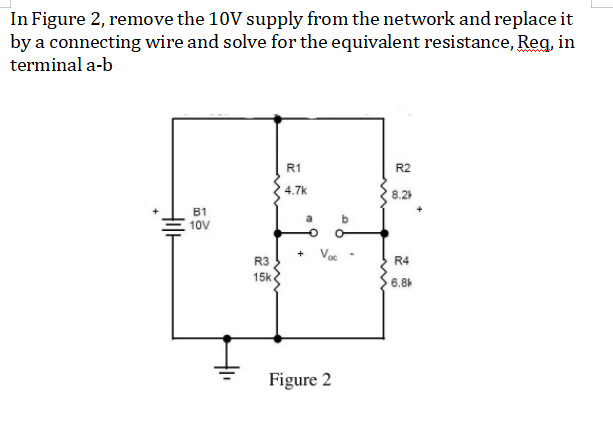 In Figure 2, remove the 10V supply from the network and replace it
by a connecting wire and solve for the equivalent resistance, Reg, in
terminal a-b
R1
R2
4.7k
8.2
B1
10V
R3
R4
15k
6.8
Figure 2
