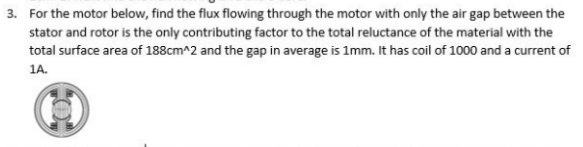 3. For the motor below, find the flux flowing through the motor with only the air gap between the
stator and rotor is the only contributing factor to the total reluctance of the material with the
total surface area of 188cm^2 and the gap in average is 1mm. It has coil of 1000 and a current of
1A.
