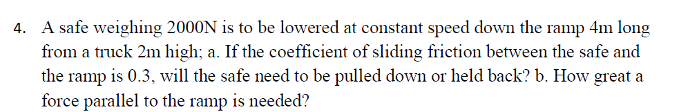 4. A safe weighing 2000N is to be lowered at constant speed down the ramp 4m long
from a truck 2m high; a. If the coefficient of sliding friction between the safe and
the ramp is 0.3, will the safe need to be pulled down or held back? b. How great a
force parallel to the
ramp
is needed?
