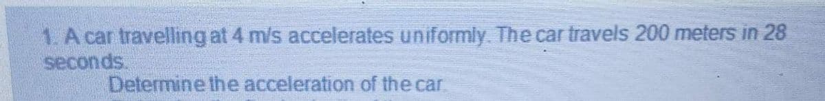 1. A car travelling at 4 m/s accelerates uniformly. The car travels 200 meters in 28
seconds.
Determine the acceleration of the car
