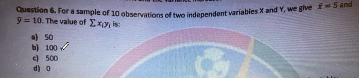 Question 6. For a sample of 10 observations of two independent variables X and Y, we give =5 and
y 10. The value of Exy is:
a) 50
b) 100
c) 500
d) 0
