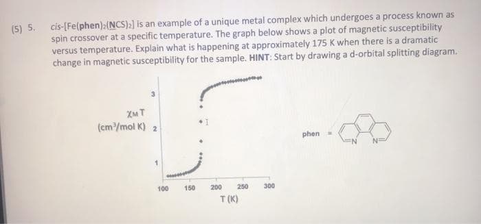 (5) 5. cis-[Fe(phen):(NCS)) is an example of a unique metal complex which undergoes a process known as
spin crossover at a specific temperature. The graph below shows a plot of magnetic susceptibility
versus temperature. Explain what is happening at approximately 175 K when there is a dramatic
change in magnetic susceptibility for the sample. HINT: Start by drawing a d-orbital splitting diagram.
XM T
(cm/mol K) 2
phen =
100
150
200
250
300
T (K)
