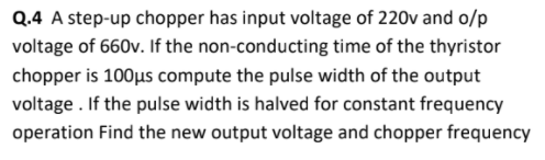 Q.4 A step-up chopper has input voltage of 220v and o/p
voltage of 660v. If the non-conducting time of the thyristor
chopper is 100µs compute the pulse width of the output
voltage . If the pulse width is halved for constant frequency
operation Find the new output voltage and chopper frequency
