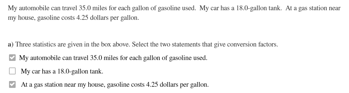 My automobile can travel 35.0 miles for each gallon of gasoline used. My car has a 18.0-gallon tank. At a gas station near
my house, gasoline costs 4.25 dollars per gallon.
a) Three statistics are given in the box above. Select the two statements that give conversion factors.
My automobile can travel 35.0 miles for each gallon of gasoline used.
My car has a 18.0-gallon tank.
At a gas station near my house, gasoline costs 4.25 dollars per gallon.