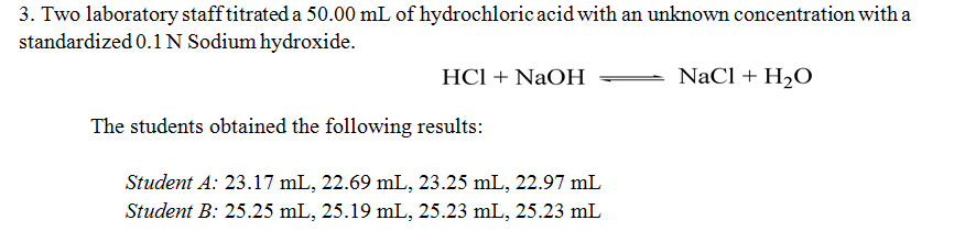 3. Two laboratory staff titrated a 50.00 mL of hydrochloric acid with an unknown concentration with a
standardized 0.1 N Sodium hydroxide.
HCl + NaOH
NaCl + H2O
The students obtained the following results:
Student A: 23.17 mL, 22.69 mL, 23.25 mL, 22.97 mL
Student B: 25.25 mL, 25.19 mL, 25.23 mL, 25.23 mL
