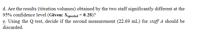 d. Are the results (titration volumes) obtained by the two staff significantly different at the
95% confidence level (Given: Sspooled = 0.28)?
e. Using the Q test, decide if the second measurement (22.69 mL) for staff A should be
discarded.
