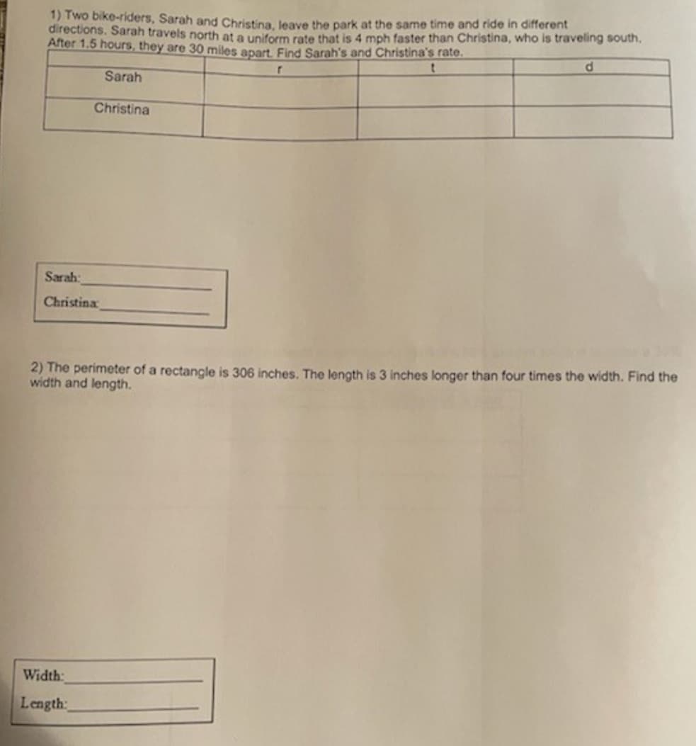 1) Two bike-riders, Sarah and Christina leave the park at the same time and ride in different
directions. Sarah travels north at a uniform rate that is 4 mph faster than Christina, who is traveling south.
After 1.5 hours, they are 300 miles apart. Find Sarah's and Christina's rate.
d.
Sarah
Christina
Sarah:
Christina
2) The perimeter of a rectangle is 306 inches. The length is 3 inches longer than four times the width. Find the
width and length.
Width:
Length:
