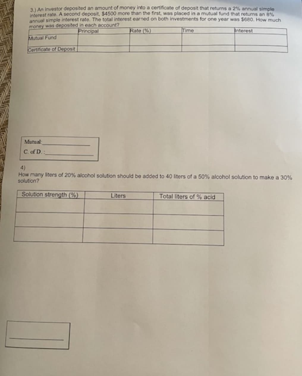 3.) An investor deposited an amount of money into a certificate of deposit that returns a 2% annual simple
interest rate. A second deposit, $4500 more than the first, was placed in a mutual fund that returns an 8%
anoual simple interest rate. The total interest earned on both investments for one year was $680. How much
money was deposited in each account?
Principal
Rate (%)
Time
Interest
Mutual Fund
Certificate of Deposit
Mutual:
C. of D.:
4)
How many liters of 20% alcohol solution should be added to 40 liters of a 50% alcohol solution to make a 30%
solution?
Solution strength (%)
Liters
Total liters of % acid
