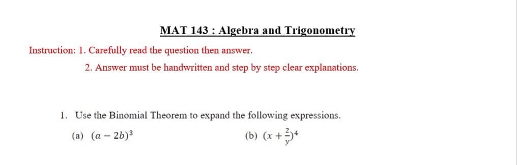 MAT 143: Algebra and Trigonometry
Instruction: 1. Carefully read the question then answer.
2. Answer must be handwritten and step by step clear explanations.
1. Use the Binomial Theorem to expand the following expressions.
(a) (a-2b)³
(b) (x + 3)4