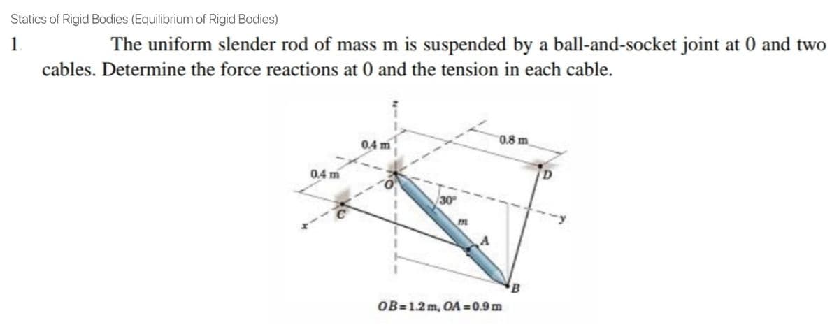 Statics of Rigid Bodies (Equilibrium of Rigid Bodies)
1
The uniform slender rod of mass m is suspended by a ball-and-socket joint at 0 and two
cables. Determine the force reactions at 0 and the tension in each cable.
0.8 m
04 m
0.4 m
30
m
OB=1.2m, OA =0.9 m
