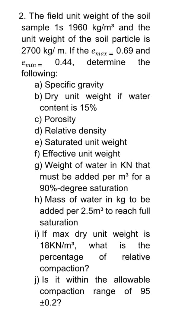 2. The field unit weight of the soil
sample 1s 1960 kg/m3 and the
unit weight of the soil particle is
2700 kg/ m. If the emax = 0.69 and
emin =
0.44,
determine
the
following:
a) Specific gravity
b) Dry unit weight if water
content is 15%
c) Porosity
d) Relative density
e) Saturated unit weight
f) Effective unit weight
g) Weight of water in KN that
must be added per m3 for a
90%-degree saturation
h) Mass of water in kg to be
added per 2.5m3 to reach full
saturation
i) If max dry unit weight is
18KN/m³,
what
is
the
percentage
compaction?
j) Is it within the allowable
compaction range of 95
of
relative
+0.2?
