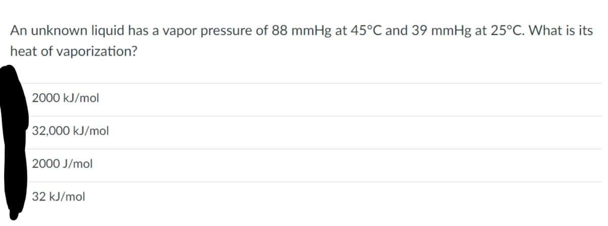 An unknown liquid has a vapor pressure of 88 mmHg at 45°C and 39 mmHg at 25°C. What is its
heat of vaporization?
2000 kJ/mol
32,000 kJ/mol
2000 J/mol
32 kJ/mol