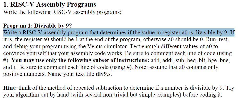 1. RISC-V Assembly Programs
Write the following RISC-V assembly programs:
Program 1: Divisible by 9?
Write a RISC-V assembly program that determines if the value in register a0 is divisible by 9. If
it is, the register a0 should be 1 at the end of the program, otherwise a0 should be 0. Run, test,
and debug your program using the Venus simulator. Test enough different values of a0 to
convince yourself that your assembly code works. Be sure to comment each line of code (using
#). You may use only the following subset of instructions: add, addi, sub, beq, blt, bge, bne,
and j. Be sure to comment each line of code (using #). Note: assume that a0 contains only
positive numbers. Name your text file div9.s.
Hint: think of the method of repeated subtraction to determine if a number is divisible by 9. Try
your algorithm out by hand (with several non-trivial but simple examples) before coding it.