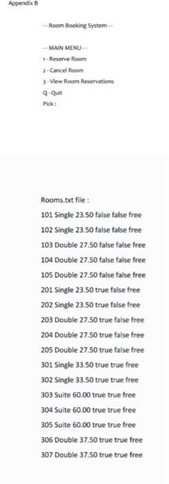 Appendix B
--Room Booking System.
MAIN MENU-
1-Reserve Room
2-Cancel Room
3-View Room Reservations
Q-Quit
Pick:
Rooms.txt file:
101 Single 23.50 false false free
102 Single 23.50 false false free
103 Double 27.50 false false free
104 Double 27.50 false false free
105 Double 27.50 false false free
201 Single 23.50 true false free
202 Single 23.50 true false free
203 Double 27.50 true false free
204 Double 27.50 true false free
205 Double 27.50 true false free
301 Single 33.50 true true free
302 Single 33.50 true true free
303 Suite 60.00 true true free
304 Suite 60.00 true true free
305 Suite 60.00 true true free
306 Double 37.50 true true free
307 Double 37.50 true true free