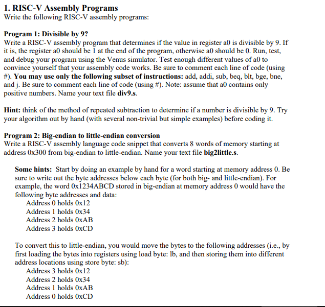 1. RISC-V Assembly Programs
Write the following RISC-V assembly programs:
Program 1: Divisible by 9?
Write a RISC-V assembly program that determines if the value in register a0 is divisible by 9. If
it is, the register a0 should be 1 at the end of the program, otherwise a0 should be 0. Run, test,
and debug your program using the Venus simulator. Test enough different values of a0 to
convince yourself that your assembly code works. Be sure to comment each line of code (using
# ). You may use only the following subset of instructions: add, addi, sub, beq, blt, bge, bne,
and j. Be sure to comment each line of code (using #). Note: assume that a0 contains only
positive numbers. Name your text file div9.s.
Hint: think of the method of repeated subtraction to determine if a number is divisible by 9. Try
your algorithm out by hand (with several non-trivial but simple examples) before coding it.
Program 2: Big-endian to little-endian conversion
Write a RISC-V assembly language code snippet that converts 8 words of memory starting at
address 0x300 from big-endian to little-endian. Name your text file big2little.s.
Some hints: Start by doing an example by hand for a word starting at memory address 0. Be
sure to write out the byte addresses below each byte (for both big- and little-endian). For
example, the word Ox1234ABCD stored in big-endian at memory address 0 would have the
following byte addresses and data:
Address 0 holds 0x12
Address 1 holds 0x34
Address 2 holds OxAB
Address 3 holds 0xCD
To convert this to little-endian, you would move the bytes to the following addresses (i.e., by
first loading the bytes into registers using load byte: lb, and then storing them into different
address locations using store byte: sb):
Address 3 holds 0x12
Address 2 holds 0x34
Address 1 holds OxAB
Address 0 holds 0xCD