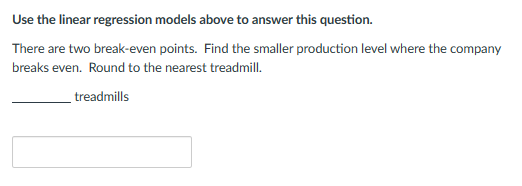 Use the linear regression models above to answer this question.
There are two break-even points. Find the smaller production level where the company
breaks even. Round to the nearest treadmill.
treadmills