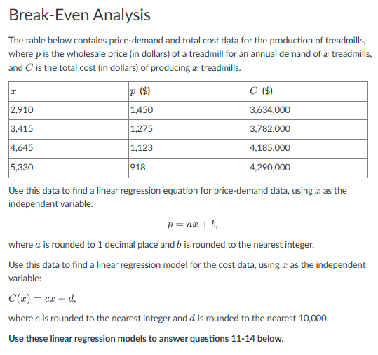 Break-Even Analysis
The table below contains price-demand and total cost data for the production of treadmills,
where p is the wholesale price (in dollars) of a treadmill for an annual demand of treadmills,
and C is the total cost (in dollars) of producing treadmills.
I
2,910
3,415
4,645
5,330
P ($)
1,450
1,275
1,123
918
C ($)
3,634,000
3,782,000
4,185,000
4,290,000
Use this data to find a linear regression equation for price-demand data, using as the
independent variable:
p= ax + b,
where a is rounded to 1 decimal place and b is rounded to the nearest integer.
Use this data to find a linear regression model for the cost data, using as the independent
variable:
C(x) = cx + d,
where c is rounded to the nearest integer and d is rounded to the nearest 10,000.
Use these linear regression models to answer questions 11-14 below.