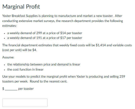 Marginal Profit
Yaster Breakfast Supplies is planning to manufacture and market a new toaster. After
conducting extensive market surveys, the research department provides the following
estimates:
• a weekly demand of 299 at a price of $14 per toaster
• a weekly demand of 191 at a price of $17 per toaster
The financial department estimates that weekly fixed costs will be $1,414 and variable costs
(cost per unit) will be $4.
Assume:
• the relationship between price and demand is linear
• the cost function in linear
Use your models to predict the marginal profit when Yaster is producing and selling 259
toasters per week. Round to the nearest cent.
$
per toaster