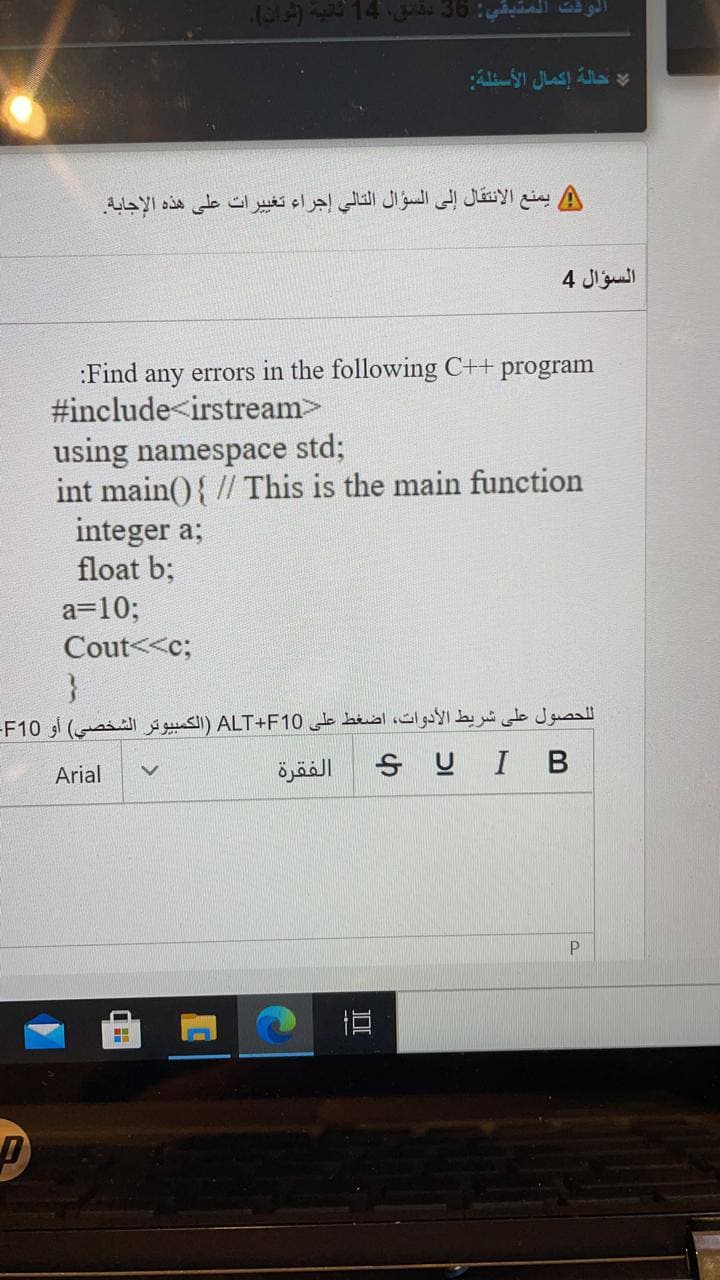 l 14 36
الوقت المتبة.
A يمنع الانتقال إلى السؤال التالي إجراء تغییرات على هذه الإجابة.
السؤال 4
:Find any errors in the following C++
#include<irstream>
program
using namespace std;
int main(){ // This is the main function
integer a;
float b;
a=10;
Cout<<c;
لحصول على شريط الأدوات، اضغط على ALT+F10 )الكمبيوتر الشخصي( أو F10-
Arial
الفقرة
SUIB
P.
