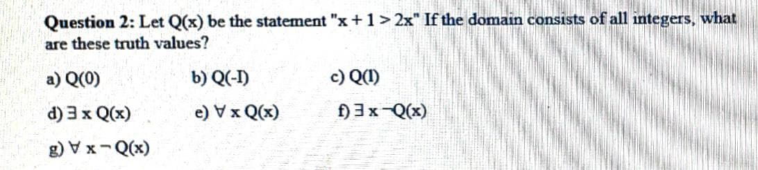 Question 2: Let Q(x) be the statement "x+1> 2x" If the domain consists of all integers, what
are these truth values?
a) Q(0)
b) Q(-I)
c) Q(1)
d) 3 x Q(x)
(x)0 x A (e
g) V x-Q(x)
