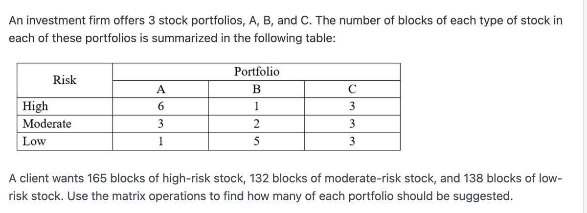 An investment firm offers 3 stock portfolios, A, B, and C. The number of blocks of each type of stock in
each of these portfolios is summarized in the following table:
Risk
High
Moderate
Low
A
6
3
1
Portfolio
B
1
2
5
C
3
3
3
A client wants 165 blocks of high-risk stock, 132 blocks of moderate-risk stock, and 138 blocks of low-
risk stock. Use the matrix operations to find how many of each portfolio should be suggested.