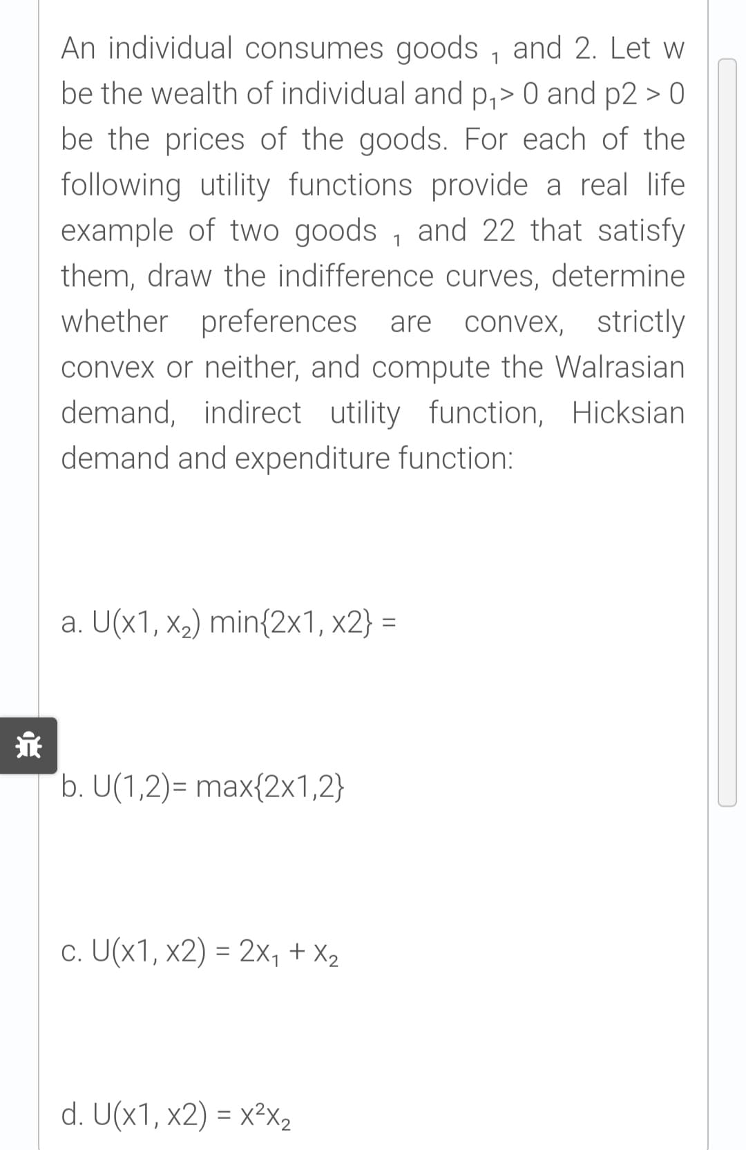 An individual consumes goods , and 2. Let w
be the wealth of individual and p,> 0 and p2 > 0
be the prices of the goods. For each of the
following utility functions provide a real life
example of two goods , and 22 that satisfy
them, draw the indifference curves, determine
whether preferences are convex, strictly
convex or neither, and compute the Walrasian
demand, indirect utility function, Hicksian
demand and expenditure function:
a. U(x1, x,) min{2x1, x2} =
b. U(1,2)= max{2x1,2}
c. U(x1, x2) = 2x, + X2
d. U(x1, x2) = x²x2
