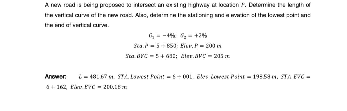 A new road is being proposed to intersect an existing highway at location P. Determine the length of
the vertical curve of the new road. Also, determine the stationing and elevation of the lowest point and
the end of vertical curve.
G₁-4%; G₂ = +2%
Sta. P
5+ 850; Elev. P = 200 m
Sta. BVC = 5 + 680; Elev. BVC = 205 m
Answer:
L = 481.67 m, STA. Lowest Point = 6 +001, Elev. Lowest Point 198.58 m, STA. EVC =
6+162, Elev. EVC = 200.18 m