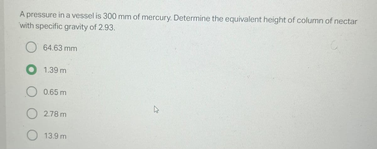 A pressure in a vessel is 300 mm of mercury. Determine the equivalent height of column of nectar
with specific gravity of 2.93.
O 64.63 mm
1.39 m
O 0.65 m
O
O 13.9 m
2.78 m