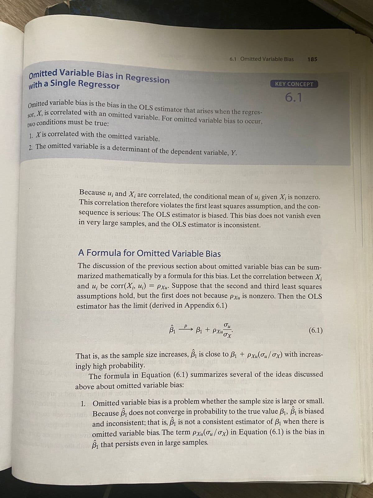 Omitted Variable Bias in Regression
with a Single Regressor
6.1 Omitted Variable Bias
Omitted variable bias is the bias in the OLS estimator that arises when the regres-
sor, X, is correlated with an omitted variable. For omitted variable bias to occur,
conditions must be true:
two
1. X is correlated with the omitted variable.
2. The omitted variable is a determinant of the dependent variable, Y.
=
185
Because ui
and X; are correlated, the conditional mean of u; given X; is nonzero.
This correlation therefore violates the first least squares assumption, and the con-
sequence is serious: The OLS estimator is biased. This bias does not vanish even
in very large samples, and the OLS estimator is inconsistent.
KEY CONCEPT
6.1
A Formula for Omitted Variable Bias
The discussion of the previous section about omitted variable bias can be sum-
marized mathematically by a formula for this bias. Let the correlation between X;
and u; be corr(X¡, u¡) Pxu. Suppose that the second and third least squares
assumptions hold, but the first does not because pxu is nonzero. Then the OLS
estimator has the limit (derived in Appendix 6.1)
Ou
B₁ B₁ + PXux
(6.1)
That is, as the sample size increases, B₁ is close to B₁ + pxu(ou/ox) with increas-
ingly high probability.
The formula in Equation (6.1) summarizes several of the ideas discussed
above about omitted variable bias:
1. Omitted variable bias is a problem whether the sample size is large or small.
Because ₁ does not converge in probability to the true value B₁, B₁ is biased
and inconsistent; that is, ₁ is not a consistent estimator of B₁ when there is
omitted variable bias. The term pxu(ou/ox) in Equation (6.1) is the bias in
that persists even in large samples.