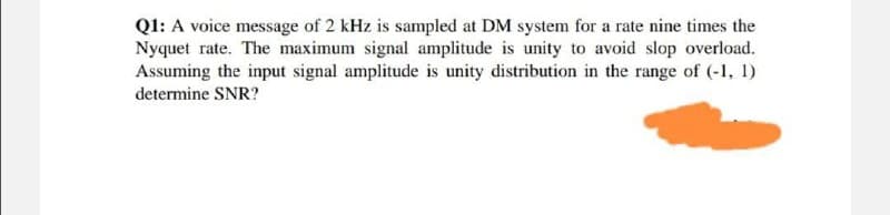 Q1: A voice message of 2 kHz is sampled at DM system for a rate nine times the
Nyquet rate. The maximum signal amplitude is unity to avoid slop overload.
Assuming the input signal amplitude is unity distribution in the range of (-1, 1)
determine SNR?
