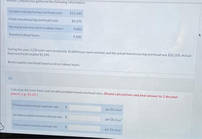Company has gathered the following information:
Variable manufacturing overhead costs
$12,240
Fixed manufacturing overhead costs
$9,270
Normal production level in labour hours
9,000
Standard labour hours
9,500
During the year, 3,230 units were produced, 10,600 hours were worked, and the actual manufacturing overhead was $20,200. Actual
fixed overhead totalled $9,290.
Bonita applies overhead based on direct labour hours.
(a)
Calculate the total, fixed, and variable predetermined overhead rates. (Round calculations and final answer to 2 decimal
places, e.g. 15.25.)
Fixed predetermined ovehead rate
$
per DL hour
Variable predetermined ovehead rate $
per DL hour
Total predetermined ovehead rate
$
per DL hour