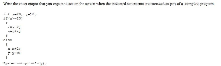 Write the exact output that you expect to see on the screen when the indicated statements are executed as part of a complete program.
int x=20, y=10;
if (x>=25)
{
x=x-2;
y=y+x;
x=x+2;
y=y-x;
}
System.out.println (y);
}
else
{