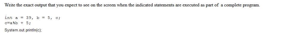 Write the exact output that you expect to see on the screen when the indicated statements are executed as part of a complete program.
int a 39, b = 5, c;
c=a8b + 5;
System.out.println(c);