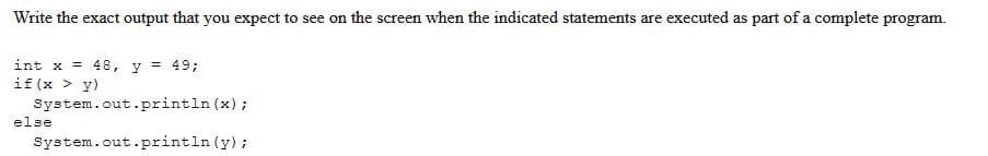 Write the exact output that you expect to see on the screen when the indicated statements are executed as part of a complete program.
y
= 49;
int x = 48,
if (x > y)
System.out.println(x);
else
System.out.println (y);