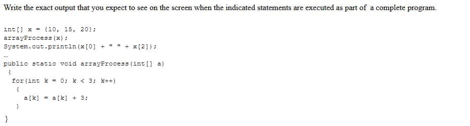 Write the exact output that you expect to see on the screen when the indicated statements are executed as part of a complete program.
int[] x = {10, 15, 20);
arrayProcess (x);
System.out.println (x [0] + " " + x[2]);
public static void arrayProcess (int[] a)
{
for (int k = 0; k< 3; k++)
{
a[k] = a[k] + 3;
}
}