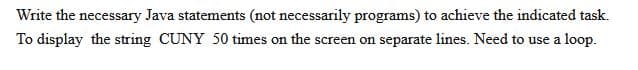 Write the necessary Java statements (not necessarily programs) to achieve the indicated task.
To display the string CUNY 50 times on the screen on separate lines. Need to use a loop.