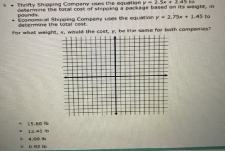 s.Thrifty Shipping Company uses the equation y- 2.5x + 2.45 to
determine the total cost of shipping a package based on its weight, in
pounds.
• Economical Shipping Company uses the equation y- 2.75x + 1.45 to
determine the total cost.
For what weight, x, would the cost, y, be the same for both companies?
15.60 lb
B.
12.45 Ib
C 4.00 Ib
0.92 Ib
