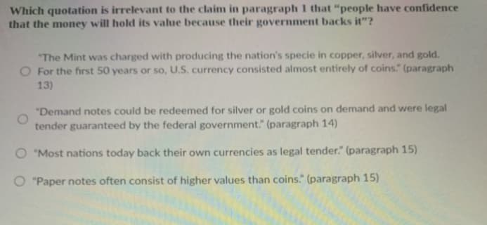 Which quotation is irrelevant to the claim in paragraph 1 that "people have confidence
that the money will hold its value because their government backs it"?
"The Mint was charged with producing the nation's specie in copper, silver, and gold.
O For the first 50 years or so, U.S. currency consisted almost entirely of coins." (paragraph
13)
"Demand notes could be redeemed for silver or gold coins on demand and were legal
tender guaranteed by the federal government." (paragraph 14)
O "Most nations today back their own currencies as legal tender." (paragraph 15)
O "Paper notes often consist of higher values than coins." (paragraph 15)
