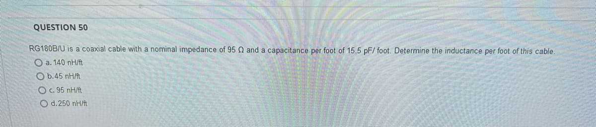 QUESTION 50
RG180B/U is a coaxial cable with a nominal impedance of 95 02 and a capacitance per foot of 15.5 pF/ foot. Determine the inductance per foot of this cable.
O a. 140 nH/ft
Ob.45 nH/ft
O c. 95 nH/ft
O d.250 nH/ft