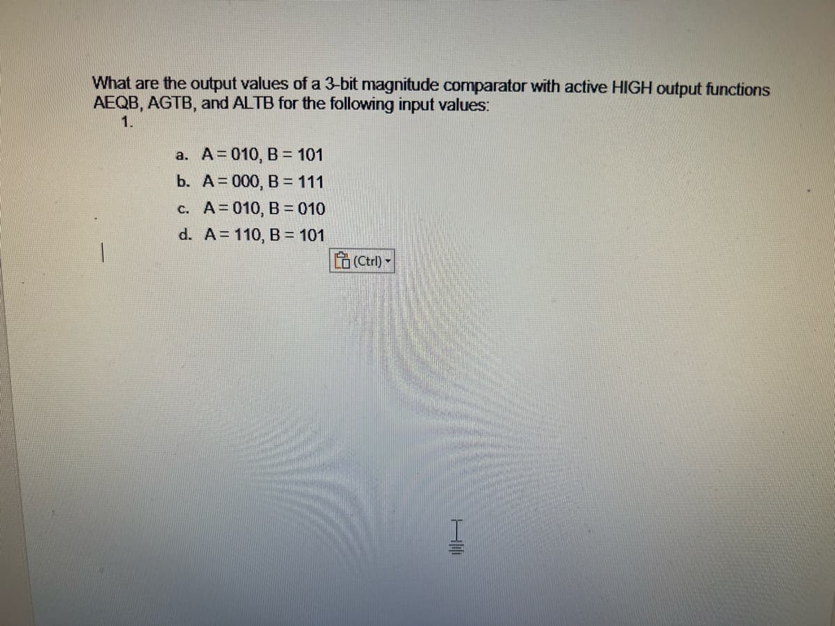 What are the output values of a 3-bit magnitude comparator with active HIGH output functions
AEQB, AGTB, and ALTB for the following input values:
1.
a. A = 010, B = 101
b. A 000, B = 111
c.
A=010, B = 010
d. A = 110, B = 101
(Ctrl)