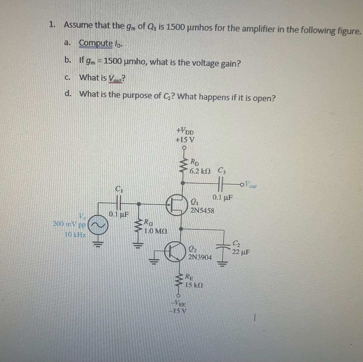 1. Assume that the gm of Q, is 1500 umhos for the amplifier in the following figure.
a.
Compute.
b.
If gm = 1500 umho, what is the voltage gain?
What is You?
d. What is the purpose of C₂? What happens if it is open?
C.
V
200 mV pp
10 kHz
HI
0.1 μF
WI
Ra
1.0 MO
+VDD
+15 V
RD
6.2 k0 C3
-EE
-15 V
9₂₁
2N5458
l₂
2N3904
RE
15 ΚΩ
0.1 μF
22 μF