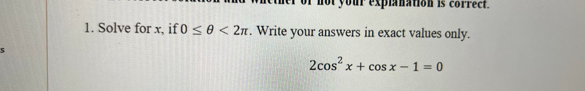 expl
ation is correct.
1. Solve for x, if 0 < 0 < 2n. Write your answers in exact values only.
2cos?
2cos´x + cos x – 1 = 0
