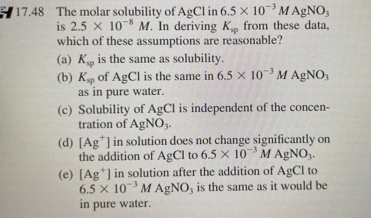 -3
17.48 The molar solubility of AgCl in 6.5 X 10M AgNO,
is 2.5 × 10 * M. In deriving K, from these data,
which of these assumptions are reasonable?
(a) Ksp
(b) Ksp of AgCl is the same in 6.5 × 10 M AGNO;
as in pure water.
-8
is the same as solubility.
3D3
(c) Solubility of AgCl is independent of the concen-
tration of AgNO3.
(d) [Ag ]in solution does not change significantly on
the addition of AgCl to 6.5 × 10 'M AgNO,.
(e) [Ag*]in solution after the addition of AgCl to
6.5 X 10 M AgNO, is the same as it would be
in
pure
water.
