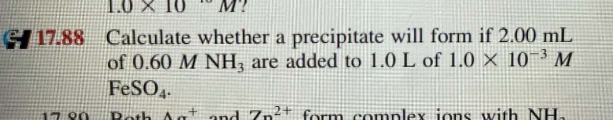 M?
OL X 0'L
GI 17.88 Calculate whether a precipitate will form if 2.00 mL
of 0.60 M NH, are added to 1.0 L of 1.0 x 103 M
FESO4.
1790
Both Aa
and Zn2+
form complex ions with NH.
