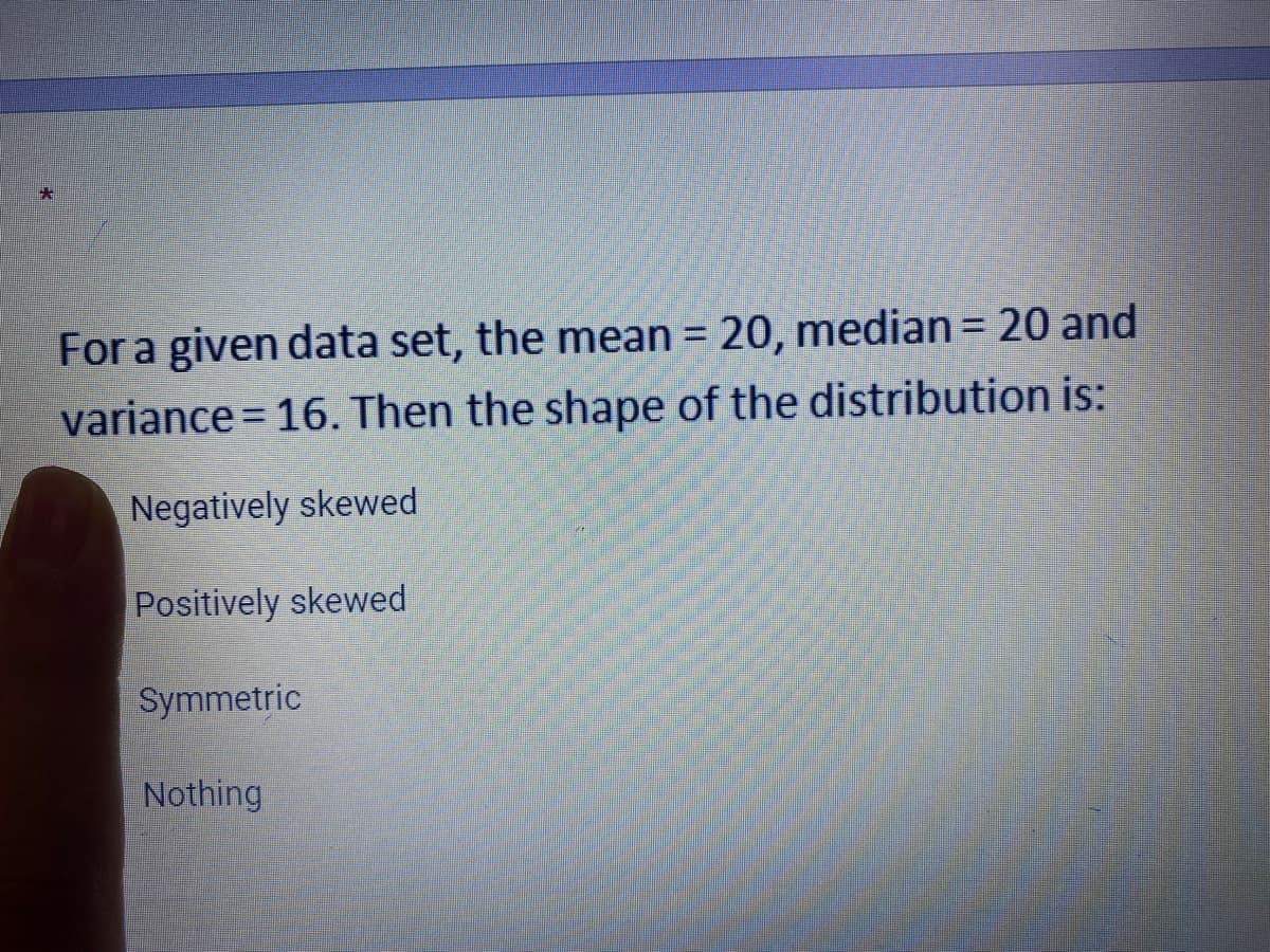 For a given data set, the mean = 20, median= 20 and
%3D
variance = 16. Then the shape of the distribution is:
Negatively skewed
Positively skewed
Symmetric
Nothing
